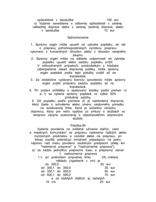 spôsobilosti v taxislužbe
100 eur
s) Vydanie osvedčenia o odbornej spôsobilosti v cestnej
nákladnej doprave alebo v cestnej osobnej doprave, alebo
v taxislužbe
10 eur
Splnomocnenie
1. Správny orgán môže upustiť od vybratia poplatku, ak ide
o prepravu poľnohospodárskych výrobkov, prepravu
vykonanú z humanitných dôvodov alebo z dôvodov verejného
záujmu.
2. Správny orgán môže na základe vzájomnosti od vybratia
poplatku upustiť alebo sadzbu poplatku znížiť.
V odôvodnených prípadoch, predovšetkým z hľadiska
zabezpečenia zásad dopravnej politiky, môže správny
orgán poplatok podľa tejto položky zvýšiť až na
trojnásobok.
3. Za dodatočne vydávanú licenciu (povolenie) môže správny
orgán zvýšiť príslušnú sadzbu poplatku až na
trojnásobok.
4. Pri podaní prihlášky o opakovanú skúšku podľa písmen n)
a r) sa vyberie správny poplatok vo výške 50%
príslušnej sadzby.
5. Od poplatku podľa písmena d) je oslobodený dopravca,
ktorý žiada o schválenie alebo zmenu cestovného poriadku
na autobusovej linke, ktorá je súčasťou záväzku
dopravcu, ktorý pre neho vyplýva zo zmluvy o službách vo
verejnom záujme uzatvorenej s objednávateľom dopravných
služieb.
Položka 80
Vydanie povolenia na zvláštne užívanie diaľnic, ciest
a miestnych komunikácií na prepravu nadmerne ťažkých alebo
rozmerných predmetov a vozidiel alebo na prepravu, pri
ktorej vozidlá prekračujú hmotnosť pripadajúcu na jednu
nápravu nad mieru povolenú osobitným predpisom (ďalej len
"nadmerná preprava" a "nadrozmerná preprava"),
a) za každú jednotlivú prepravnú trasu a prepravný zámer
1. nadrozmerná preprava
1.1. pri prekročení prípustnej šírky
24) vrátane
nákladu (vyjadrené v cm) je
do 300,0
20 eur
od 300,1 do 350,0
30 eur
od 350,1 do 400,0
40 eur
od 400,1 do 500,0
75 eur
a za každých ďalších aj začatých
10 cm
20 eur

 