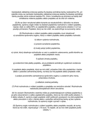 trojnásobok základnej úrokovej sadzby Európskej centrálnej banky nedosiahne 5%, pri
výpočte úroku sa namiesto trojnásobku základnej úrokovej sadzby Európskej centrálnej
banky použije ročná úroková sadzba 5%. Úrok z omeškania sa priznáva za každý deň
omeškania vrátenia poplatku alebo preplatku až do dňa ich vrátenia.
(5) Ak sa úkon nevykonal alebo konanie sa neuskutočnilo z dôvodov na strane
poplatníka, správny orgán môže na žiadosť poplatníka rozhodnúť o vrátení poplatku,
najviac však vo výške 65% zo zaplateného poplatku; ustanovenia odsekov 3 a 4 sa
použijú primerane. Poplatok, ktorý sa má vrátiť, sa zaokrúhľuje na eurocenty nahor.
(6) Rozhodnutie o vrátení poplatku alebo preplatku musí obsahovať
a) označenie správneho orgánu, ktorý o vrátení poplatku alebo preplatku rozhodol,
b) dátum vydania rozhodnutia,
c) presné označenie poplatníka,
d) trvalý pobyt (sídlo) poplatníka,
e) výrok, ktorý obsahuje rozhodnutie vo veci s uvedením ustanovenia, podľa ktorého sa
poplatok alebo preplatok vracia,
f) spôsob úhrady poplatku,
g) evidenčné číslo platby poplatku, ak je pridelené centrálnym systémom evidencie
poplatkov,
h) poplatok alebo preplatok, ktorý sa má vrátiť, prípadne číslo účtu poplatníka v banke
alebo v pobočke zahraničnej banky, na ktorý sa má poplatok alebo preplatok vrátiť,
i) podpis povereného zamestnanca správneho orgánu s uvedením jeho mena,
priezviska a funkcie,
j) odtlačok úradnej pečiatky.
(7) Proti rozhodnutiu o vrátení poplatku a preplatku sa nemožno odvolať. Rozhodnutie
nadobúda právoplatnosť dňom doručenia.
(8) Vo veciach Obchodného vestníka môže po predchádzajúcom súhlase poplatníka a
po jeho oboznámení o výške zaplateného poplatku, ktorý sa má vrátiť podľa odsekov 1,
2 alebo odseku 5, správny orgán poplatok vrátiť poštovým poukazom na účet poplatníka
alebo prevodom z účtu v banke alebo v pobočke zahraničnej banky aj bez vydania
rozhodnutia, čo správny orgán vyznačí v spise.
(9) Správny orgán rozhodnutie o vrátení poplatku alebo preplatku nevydá, ak suma,
ktorá sa má vrátiť, neprevyšuje 1,70 eura. To neplatí, ak sa má vrátiť poplatok podľa
odseku 1.

 