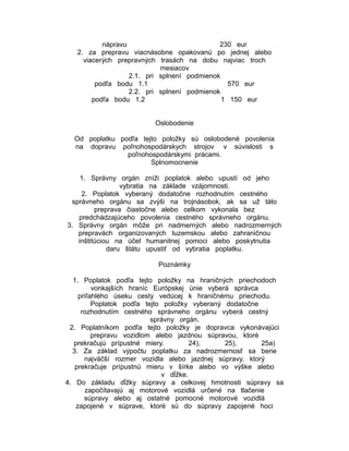 nápravu
230 eur
2. za prepravu viacnásobne opakovanú po jednej alebo
viacerých prepravných trasách na dobu najviac troch
mesiacov
2.1. pri splnení podmienok
podľa bodu 1.1
570 eur
2.2. pri splnení podmienok
podľa bodu 1.2
1 150 eur
Oslobodenie
Od poplatku podľa tejto položky sú oslobodené povolenia
na dopravu poľnohospodárskych strojov v súvislosti s
poľnohospodárskymi prácami.
Splnomocnenie
1. Správny orgán zníži poplatok alebo upustí od jeho
vybratia na základe vzájomnosti.
2. Poplatok vyberaný dodatočne rozhodnutím cestného
správneho orgánu sa zvýši na trojnásobok, ak sa už táto
preprava čiastočne alebo celkom vykonala bez
predchádzajúceho povolenia cestného správneho orgánu.
3. Správny orgán môže pri nadmerných alebo nadrozmerných
prepravách organizovaných tuzemskou alebo zahraničnou
inštitúciou na účel humanitnej pomoci alebo poskytnutia
daru štátu upustiť od vybratia poplatku.
Poznámky
1. Poplatok podľa tejto položky na hraničných priechodoch
vonkajších hraníc Európskej únie vyberá správca
priľahlého úseku cesty vedúcej k hraničnému priechodu.
Poplatok podľa tejto položky vyberaný dodatočne
rozhodnutím cestného správneho orgánu vyberá cestný
správny orgán.
2. Poplatníkom podľa tejto položky je dopravca vykonávajúci
prepravu vozidlom alebo jazdnou súpravou, ktoré
prekračujú prípustné miery.
24),
25),
25a)
3. Za základ výpočtu poplatku za nadrozmernosť sa berie
najväčší rozmer vozidla alebo jazdnej súpravy, ktorý
prekračuje prípustnú mieru v šírke alebo vo výške alebo
v dĺžke.
4. Do základu dĺžky súpravy a celkovej hmotnosti súpravy sa
započítavajú aj motorové vozidlá určené na tlačenie
súpravy alebo aj ostatné pomocné motorové vozidlá
zapojené v súprave, ktoré sú do súpravy zapojené hoci

 
