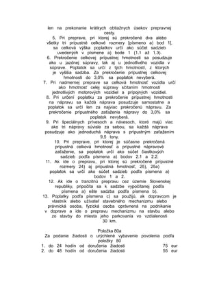 len na prekonanie krátkych obtiažnych úsekov prepravnej
cesty.
5. Pri preprave, pri ktorej sú prekročené dva alebo
všetky tri prípustné celkové rozmery [písmeno a) bod 1],
sa celková výška poplatkov určí ako súčet sadzieb
uvedených v písmene a) bode 1 (1.1 až 1.3).
6. Prekročenie celkovej prípustnej hmotnosti sa posudzuje
ako u jazdnej súpravy, tak aj u jednotlivého vozidla v
súprave. Poplatok sa určí z tých hmotností, z ktorých
je vyššia sadzba. Za prekročenie prípustnej celkovej
hmotnosti do 3,0% sa poplatok nevyberá.
7. Pri nadmernej preprave sa celková hmotnosť vozidla určí
ako hmotnosť celej súpravy sčítaním hmotností
jednotlivých motorových vozidiel a prípojných vozidiel.
8. Pri určení poplatku za prekročenie prípustnej hmotnosti
na nápravu sa každá náprava posudzuje samostatne a
poplatok sa určí len za najviac prekročenú nápravu. Za
prekročenie prípustného zaťaženia nápravy do 3,0% sa
poplatok nevyberá.
9. Pri špeciálnych prívesoch a návesoch, ktoré majú viac
ako tri nápravy súvisle za sebou, sa každá náprava
posudzuje ako jednoduchá náprava s prípustným zaťažením
9,5 tony.
10. Pri preprave, pri ktorej je súčasne prekročená
prípustná celková hmotnosť a prípustné nápravové
zaťaženie, sa poplatok určí ako súčet čiastkových
sadzieb podľa písmena a) bodov 2.1 a 2.2.
11. Ak ide o prepravu, pri ktorej sú prekročené prípustné
rozmery 24) aj prípustná hmotnosť, 25), 25a)
poplatok sa určí ako súčet sadzieb podľa písmena a)
bodov 1 a 2.
12. Ak ide o tranzitnú prepravu cez územie Slovenskej
republiky, pripočíta sa k sadzbe vypočítanej podľa
písmena a) ešte sadzba podľa písmena b).
13. Poplatky podľa písmena c) sa použijú, ak dopravcom je
vlastník alebo užívateľ stavebného mechanizmu alebo
právnická osoba, fyzická osoba oprávnená na podnikanie
v doprave a ide o prepravu mechanizmu na stavbu alebo
zo stavby do miesta jeho parkovania vo vzdialenosti
30 km.
Položka 80a
Za podanie žiadosti o urýchlené vybavenie povolenia podľa
položky 80
1. do 24 hodín od doručenia žiadosti
75 eur
2. do 48 hodín od doručenia žiadosti
55 eur

 