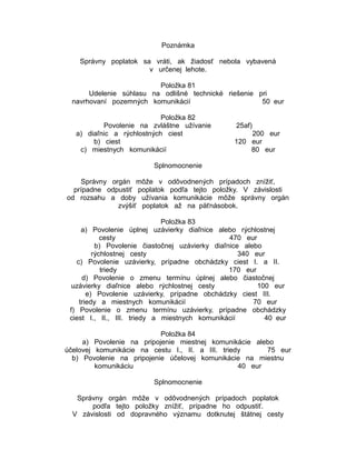 Poznámka
Správny poplatok sa vráti, ak žiadosť nebola vybavená
v určenej lehote.
Položka 81
Udelenie súhlasu na odlišné technické riešenie pri
navrhovaní pozemných komunikácií
50 eur
Položka 82
Povolenie na zvláštne užívanie
a) diaľnic a rýchlostných ciest
b) ciest
c) miestnych komunikácií

25af)
200 eur
120 eur
80 eur

Splnomocnenie
Správny orgán môže v odôvodnených prípadoch znížiť,
prípadne odpustiť poplatok podľa tejto položky. V závislosti
od rozsahu a doby užívania komunikácie môže správny orgán
zvýšiť poplatok až na päťnásobok.
Položka 83
a) Povolenie úplnej uzávierky diaľnice alebo rýchlostnej
cesty
470 eur
b) Povolenie čiastočnej uzávierky diaľnice alebo
rýchlostnej cesty
340 eur
c) Povolenie uzávierky, prípadne obchádzky ciest I. a II.
triedy
170 eur
d) Povolenie o zmenu termínu úplnej alebo čiastočnej
uzávierky diaľnice alebo rýchlostnej cesty
100 eur
e) Povolenie uzávierky, prípadne obchádzky ciest III.
triedy a miestnych komunikácií
70 eur
f) Povolenie o zmenu termínu uzávierky, prípadne obchádzky
ciest I., II., III. triedy a miestnych komunikácií
40 eur
Položka 84
a) Povolenie na pripojenie miestnej komunikácie alebo
účelovej komunikácie na cestu I., II. a III. triedy
75 eur
b) Povolenie na pripojenie účelovej komunikácie na miestnu
komunikáciu
40 eur
Splnomocnenie
Správny orgán môže v odôvodnených prípadoch poplatok
podľa tejto položky znížiť, prípadne ho odpustiť.
V závislosti od dopravného významu dotknutej štátnej cesty

 