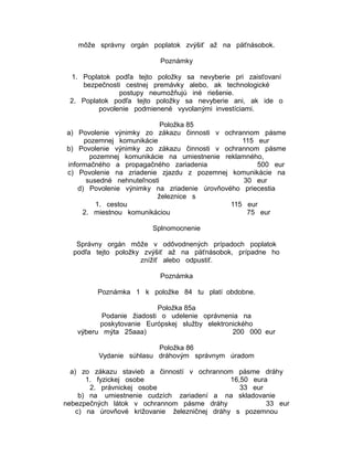 môže správny orgán poplatok zvýšiť až na päťnásobok.
Poznámky
1. Poplatok podľa tejto položky sa nevyberie pri zaisťovaní
bezpečnosti cestnej premávky alebo, ak technologické
postupy neumožňujú iné riešenie.
2. Poplatok podľa tejto položky sa nevyberie ani, ak ide o
povolenie podmienené vyvolanými investíciami.
Položka 85
a) Povolenie výnimky zo zákazu činnosti v ochrannom pásme
pozemnej komunikácie
115 eur
b) Povolenie výnimky zo zákazu činnosti v ochrannom pásme
pozemnej komunikácie na umiestnenie reklamného,
informačného a propagačného zariadenia
500 eur
c) Povolenie na zriadenie zjazdu z pozemnej komunikácie na
susedné nehnuteľnosti
30 eur
d) Povolenie výnimky na zriadenie úrovňového priecestia
železnice s
1. cestou
115 eur
2. miestnou komunikáciou
75 eur
Splnomocnenie
Správny orgán môže v odôvodnených prípadoch poplatok
podľa tejto položky zvýšiť až na päťnásobok, prípadne ho
znížiť alebo odpustiť.
Poznámka
Poznámka 1 k položke 84 tu platí obdobne.
Položka 85a
Podanie žiadosti o udelenie oprávnenia na
poskytovanie Európskej služby elektronického
výberu mýta 25aaa)
200 000 eur
Položka 86
Vydanie súhlasu dráhovým správnym úradom
a) zo zákazu stavieb a činností v ochrannom pásme dráhy
1. fyzickej osobe
16,50 eura
2. právnickej osobe
33 eur
b) na umiestnenie cudzích zariadení a na skladovanie
nebezpečných látok v ochrannom pásme dráhy
33 eur
c) na úrovňové križovanie železničnej dráhy s pozemnou

 