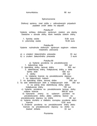 komunikáciou

66 eur
Splnomocnenie

Dráhový správny úrad môže v odôvodnených prípadoch
poplatok znížiť alebo ho odpustiť.
Položka 87
Vydanie súhlasu dráhovým správnym úradom pre stavby
čiastočne v obvode dráhy, ktoré neslúžia účelom dráhy,
1. fyzickej osobe
2. právnickej osobe
Vydanie

9,50 eura
16,50 eura

Položka 88
rozhodnutia dráhovým správnym orgánom
miestneho zisťovania

a) o zriadení železničného priecestia
b) o zrušení železničného priecestia

vrátane
33 eur
3 eurá

Položka 89
a) Vydanie povolenia na prevádzkovanie
1. železničnej trate
500 eur
2. špeciálnej dráhy, lanovej dráhy
500 eur
3. električkovej dráhy, trolejbusovej dráhy a siete
týchto dráh
500 eur
4. vlečky
200 eur
b) Udelenie licencie na prevádzkovanie dopravy
1. na železničných tratiach
500 eur
2. na špeciálnej dráhe, lanovej dráhe
300 eur
3. na sieti električkových dráh a trolejbusových dráh
300 eur
4. na jednej linke električkovej dráhy alebo
trolejbusovej dráhy
100 eur
c) Vydanie povolenia na prevádzkovanie lanovej dráhy
vrátane licencie
995,50 eura
d) Vykonanie
zmeny
vo
vydanom
povolení na
prevádzkovanie dráhy alebo udelenej licencii na
prevádzkovanie dopravy na dráhe
66 eur
e) Vydanie druhého a ďalšieho rovnopisu povolenia alebo
licencie
6,50 eura
f) Zrušenie povolenia na prevádzkovanie dráhy alebo
licencie na prevádzkovanie dopravy na dráhe na
žiadosť držiteľa
33 eur
Poznámka

 