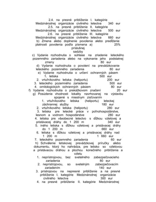 2.4. na presné priblíženie I. kategórie
Medzinárodnej organizácie civilného letectva
340 eur
2.5. na presné priblíženie II. kategórie
Medzinárodnej organizácie civilného letectva
500 eur
2.6. na presné priblíženie III. kategórie
Medzinárodnej organizácie civilného letectva
660 eur
b) Zmena alebo doplnenie povolenia alebo predĺženie
platnosti povolenia podľa písmena a)
25%
príslušnej
sadzby
c) Vydanie rozhodnutia o súhlase na zriadenie leteckého
pozemného zariadenia alebo na vykonanie jeho podstatnej
zmeny
80 eur
d) Vydanie rozhodnutia o povolení na prevádzkovanie
leteckého pozemného zariadenia
80 eur
e) Vydanie rozhodnutia o určení ochranných pásem
1. letiska
500 eur
2. vrtuľníkového letiska (heliportu)
200 eur
3. leteckého pozemného zariadenia
500 eur
4. ornitologických ochranných pásiem
80 eur
f) Vydanie rozhodnutia o prekážkovom značení
20 eur
g) Posúdenie vhodnosti lokality navrhovanej na výstavbu
spojené s miestnym zisťovaním
1. vrtuľníkového
letiska
(heliportu)
leteckej
záchrannej služby
180 eur
2. vrtuľníkového letiska (heliportu)
280 eur
3. letiska pre letecké práce v poľnohospodárstve,
lesnom a vodnom hospodárstve
280 eur
4. letiska pre všeobecné letectvo s dĺžkou vzletovej a
pristávacej dráhy do 1 200 m
340 eur
5. iného letiska s dĺžkou vzletovej a pristávacej dráhy
do 1 200 m
660 eur
6. letiska s dĺžkou vzletovej a pristávacej dráhy nad
1 200 m
1 660 eur
7. leteckého pozemného zariadenia
60 eur
h) Schválenie letiskovej prevádzkovej príručky alebo
dokumentu, ktorý ho nahrádza, pre letisko so vzletovou
a pristávacou dráhou a plochou konečného priblíženia a
vzletu
1. neprístrojovou, bez svetelného zabezpečovacieho
zariadenia
80 eur
2. neprístrojovou, so
svetelným
zabezpečovacím
zariadením
140 eur
3. prístrojovou na nepresné priblíženie a na presné
priblíženie I. kategórie Medzinárodnej organizácie
civilného letectva
300 eur
4. na presné priblíženie II. kategórie Medzinárodnej

 
