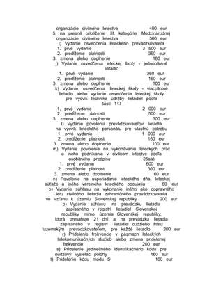 organizácie civilného letectva
400 eur
5. na presné priblíženie III. kategórie Medzinárodnej
organizácie civilného letectva
500 eur
i) Vydanie osvedčenia leteckého prevádzkovateľa
1. prvé vydanie
3 500 eur
2. predĺženie platnosti
360 eur
3. zmena alebo doplnenie
180 eur
j) Vydanie osvedčenia leteckej školy - jednopilotné
lietadlo
1. prvé vydanie
360 eur
2. predĺženie platnosti
160 eur
3. zmena alebo doplnenie
100 eur
k) Vydanie osvedčenia leteckej školy - viacpilotné
lietadlo alebo vydanie osvedčenia leteckej školy
pre výcvik technika údržby lietadiel podľa
časti 147
1. prvé vydanie
2 000 eur
2. predĺženie platnosti
500 eur
3. zmena alebo doplnenie
300 eur
l) Vydanie povolenia prevádzkovateľovi lietadla
na výcvik leteckého personálu pre vlastnú potrebu
1. prvé vydanie
1 000 eur
2. predĺženie platnosti
160 eur
3. zmena alebo doplnenie
100 eur
m) Vydanie povolenia na vykonávanie leteckých prác
a iného podnikania v civilnom letectve podľa
osobitného predpisu
25aa)
1. prvé vydanie
600 eur
2. predĺženie platnosti
360 eur
3. zmena alebo doplnenie
60 eur
n) Povolenie na usporiadanie leteckého dňa, leteckej
súťaže a iného verejného leteckého podujatia
60 eur
o) Vydanie súhlasu na vykonanie iného ako dopravného
letu civilného lietadla zahraničného prevádzkovateľa
vo vzťahu k územiu Slovenskej republiky
200 eur
p) Vydanie súhlasu na prevádzku lietadla
zapísaného v registri lietadiel Slovenskej
republiky mimo územia Slovenskej republiky,
ktorá presahuje 21 dní a na prevádzku lietadla
zapísaného v registri lietadiel cudzieho štátu
tuzemským prevádzkovateľom, pre každé lietadlo
200 eur
r) Pridelenie frekvencie v pásmach leteckých
telekomunikačných služieb alebo zmena pridelenej
frekvencie
200 eur
s) Pridelenie jedinečného identifikačného kódu pre
núdzový vysielač polohy
160 eur
t) Pridelenie kódu módu S
160 eur

 