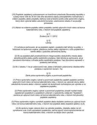 (10) Poplatok zaplatený cudzozemcom na hraničnom priechode Slovenskej republiky v
cudzej mene vráti do 30 dní odo dňa doručenia odpisu právoplatného rozhodnutia o
vrátení poplatku alebo preplatku daňový úrad príslušný podľa sídla správneho orgánu,
ktorý úkon vykonal alebo uskutočnil konanie; ustanovenie odseku 4 sa použije
primerane.
(11) Nárok na vrátenie poplatku alebo preplatku zaniká uplynutím troch rokov od konca
kalendárneho roka, v ktorom bol poplatok zaplatený.
§ 11
Zrušený od 1.1.2012
§ 12
Lehoty
(1) Lehota je zachovaná, ak sa poplatok zaplatí v posledný deň lehoty na pošte, v
hotovosti na správnom orgáne, platobnou kartou alebo odpísaním z účtu poplatníka v
banke alebo v pobočke zahraničnej banky.
(2) Ak sa poplatok platí prostredníctvom integrovaného obslužného miesta alebo
akreditovaného platcu podľa osobitného predpisu, 6ab) lehota je zachovaná, ak je
zaručená informácia o úhrade podľa osobitného predpisu 7aa) doručená najneskôr v
posledný deň lehoty.
(3) Ak v odseku 1 nie je ustanovené inak, platia o lehotách ustanovenia všeobecného
predpisu o správnom konaní. 7a)
§ 13
Zánik práva správneho orgánu a povinnosti poplatníka
(1) Právo správneho orgánu vybrať a povinnosť poplatníka zaplatiť poplatok zanikne
uplynutím troch rokov od konca kalendárneho roka, v ktorom sa vykonali úkony alebo
uskutočnilo konanie alebo v ktorom nastali iné skutočnosti rozhodujúce pre vybratie a na
zaplatenie poplatku.
(2) Právo správneho orgánu vybrať a povinnosť poplatníka uhradiť rozdiel medzi
zaplateným poplatkom a poplatkom určeným v sadzobníku (ďalej len "doplatok")
zanikne po uplynutí troch rokov od konca kalendárneho roka, v ktorom bol pôvodný
poplatok zaplatený.
(3) Právo správneho orgánu vymáhať poplatok alebo doplatok zanikne po uplynutí troch
rokov od konca kalendárneho roka, v ktorom bol poplatok alebo doplatok splatný ( § 8).
(4) Ak správny orgán vykoná úkon na vybratie poplatku, doplatku alebo na ich
vymáhanie a ak o tom upovedomí poplatníka, začína plynúť nová trojročná lehota od
konca kalendárneho roka, v ktorom sa takýto úkon vykonal.

 