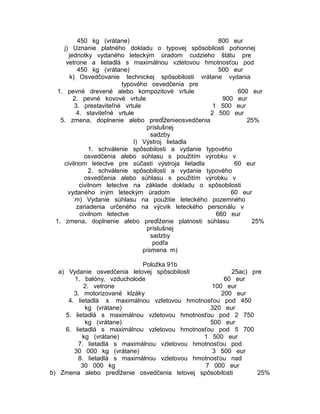 450 kg (vrátane)
800 eur
j) Uznanie platného dokladu o typovej spôsobilosti pohonnej
jednotky vydaného leteckým úradom cudzieho štátu pre
vetrone a lietadlá s maximálnou vzletovou hmotnosťou pod
450 kg (vrátane)
500 eur
k) Osvedčovanie technickej spôsobilosti vrátane vydania
typového osvedčenia pre
1. pevné drevené alebo kompozitové vrtule
600 eur
2. pevné kovové vrtule
900 eur
3. prestaviteľné vrtule
1 500 eur
4. staviteľné vrtule
2 500 eur
5. zmena, doplnenie alebo predĺženieosvedčenia
25%
príslušnej
sadzby
l) Výstroj lietadla
1. schválenie spôsobilosti a vydanie typového
osvedčenia alebo súhlasu s použitím výrobku v
civilnom letectve pre súčasti výstroja lietadla
60 eur
2. schválenie spôsobilosti a vydanie typového
osvedčenia alebo súhlasu s použitím výrobku v
civilnom letectve na základe dokladu o spôsobilosti
vydaného iným leteckým úradom
60 eur
m) Vydanie súhlasu na použitie leteckého pozemného
zariadenia určeného na výcvik leteckého personálu v
civilnom letectve
660 eur
1. zmena, doplnenie alebo predĺženie platnosti súhlasu
25%
príslušnej
sadzby
podľa
písmena m)
Položka 91b
a) Vydanie osvedčenia letovej spôsobilosti
25ac) pre
1. balóny, vzducholode
60 eur
2. vetrone
100 eur
3. motorizované klzáky
200 eur
4. lietadlá s maximálnou vzletovou hmotnosťou pod 450
kg (vrátane)
320 eur
5. lietadlá s maximálnou vzletovou hmotnosťou pod 2 750
kg (vrátane)
500 eur
6. lietadlá s maximálnou vzletovou hmotnosťou pod 5 700
kg (vrátane)
1 500 eur
7. lietadlá s maximálnou vzletovou hmotnosťou pod
30 000 kg (vrátane)
3 500 eur
8. lietadlá s maximálnou vzletovou hmotnosťou nad
30 000 kg
7 000 eur
b) Zmena alebo predĺženie osvedčenia letovej spôsobilosti
25%

 