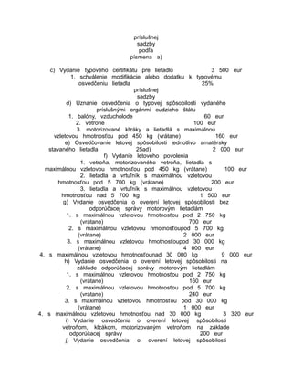 príslušnej
sadzby
podľa
písmena a)
c) Vydanie typového certifikátu pre lietadlo
3 500 eur
1. schválenie modifikácie alebo dodatku k typovému
osvedčeniu lietadla
25%
príslušnej
sadzby
d) Uznanie osvedčenia o typovej spôsobilosti vydaného
príslušnými orgánmi cudzieho štátu
1. balóny, vzducholode
60 eur
2. vetrone
100 eur
3. motorizované klzáky a lietadlá s maximálnou
vzletovou hmotnosťou pod 450 kg (vrátane)
160 eur
e) Osvedčovanie letovej spôsobilosti jednotlivo amatérsky
stavaného lietadla
25ad)
2 000 eur
f) Vydanie letového povolenia
1. vetroňa, motorizovaného vetroňa, lietadla s
maximálnou vzletovou hmotnosťou pod 450 kg (vrátane)
100 eur
2. lietadla a vrtuľník s maximálnou vzletovou
hmotnosťou pod 5 700 kg (vrátane)
200 eur
3. lietadla a vrtuľník s maximálnou vzletovou
hmotnosťou nad 5 700 kg
1 500 eur
g) Vydanie osvedčenia o overení letovej spôsobilosti bez
odporúčacej správy motorovým lietadlám
1. s maximálnou vzletovou hmotnosťou pod 2 750 kg
(vrátane)
700 eur
2. s maximálnou vzletovou hmotnosťoupod 5 700 kg
(vrátane)
2 000 eur
3. s maximálnou vzletovou hmotnosťoupod 30 000 kg
(vrátane)
4 000 eur
4. s maximálnou vzletovou hmotnosťounad 30 000 kg
9 000 eur
h) Vydanie osvedčenia o overení letovej spôsobilosti na
základe odporúčacej správy motorovým lietadlám
1. s maximálnou vzletovou hmotnosťou pod 2 750 kg
(vrátane)
160 eur
2. s maximálnou vzletovou hmotnosťou pod 5 700 kg
(vrátane)
240 eur
3. s maximálnou vzletovou hmotnosťou pod 30 000 kg
(vrátane)
1 000 eur
4. s maximálnou vzletovou hmotnosťou nad 30 000 kg
3 320 eur
i) Vydanie osvedčenia o overení letovej spôsobilosti
vetroňom, klzákom, motorizovaným vetroňom na základe
odporúčacej správy
200 eur
j) Vydanie osvedčenia o overení letovej spôsobilosti

 