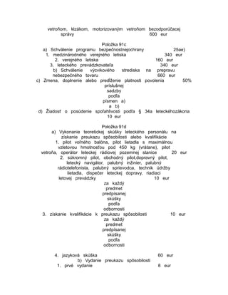 vetroňom, klzákom, motorizovaným vetroňom bezodporúčacej
správy
600 eur
Položka 91c
a) Schválenie programu bezpečnostnejochrany
25ae)
1. medzinárodného verejného letiska
340 eur
2. verejného letiska
160 eur
3. leteckého prevádzkovateľa
340 eur
b) Schválenie
výcvikového
strediska na prepravu
nebezpečného tovaru
660 eur
c) Zmena, doplnenie alebo predĺženie platnosti povolenia
50%
príslušnej
sadzby
podľa
písmen a)
a b)
d) Žiadosť o posúdenie spoľahlivosti podľa § 34a leteckéhozákona
10 eur
Položka 91d
a) Vykonanie teoretickej skúšky leteckého personálu na
získanie preukazu spôsobilosti alebo kvalifikácie
1. pilot voľného balóna, pilot lietadla s maximálnou
vzletovou hmotnosťou pod 450 kg (vrátane), pilot
vetroňa, operátor leteckej rádiovej pozemnej stanice
20 eur
2. súkromný pilot, obchodný pilot,dopravný pilot,
letecký navigátor, palubný inžinier, palubný
rádiotelefonista, palubný sprievodca, technik údržby
lietadla, dispečer leteckej dopravy, riadiaci
letovej prevádzky
10 eur
za každý
predmet
predpísanej
skúšky
podľa
odbornosti
3. získanie kvalifikácie k preukazu spôsobilosti
10 eur
za každý
predmet
predpísanej
skúšky
podľa
odbornosti
4. jazyková skúška
b) Vydanie preukazu spôsobilosti
1. prvé vydanie

60 eur
8 eur

 