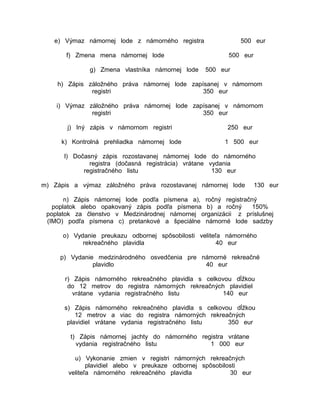 e) Výmaz námornej lode z námorného registra
f) Zmena mena námornej lode
g) Zmena vlastníka námornej lode

500 eur
500 eur
500 eur

h) Zápis záložného práva námornej lode zapísanej v námornom
registri
350 eur
i) Výmaz záložného práva námornej lode zapísanej v námornom
registri
350 eur
j) Iný zápis v námornom registri

250 eur

k) Kontrolná prehliadka námornej lode

1 500 eur

l) Dočasný zápis rozostavanej námornej lode do námorného
registra (dočasná registrácia) vrátane vydania
registračného listu
130 eur
m) Zápis a výmaz záložného práva rozostavanej námornej lode

130 eur

n) Zápis námornej lode podľa písmena a), ročný registračný
poplatok alebo opakovaný zápis podľa písmena b) a ročný
150%
poplatok za členstvo v Medzinárodnej námornej organizácii z príslušnej
(IMO) podľa písmena c) pretankové a špeciálne námorné lode sadzby
o) Vydanie preukazu odbornej spôsobilosti veliteľa námorného
rekreačného plavidla
40 eur
p) Vydanie medzinárodného osvedčenia pre námorné rekreačné
plavidlo
40 eur
r) Zápis námorného rekreačného plavidla s celkovou dĺžkou
do 12 metrov do registra námorných rekreačných plavidiel
vrátane vydania registračného listu
140 eur
s) Zápis námorného rekreačného plavidla s celkovou dĺžkou
12 metrov a viac do registra námorných rekreačných
plavidiel vrátane vydania registračného listu
350 eur
t) Zápis námornej jachty do námorného registra vrátane
vydania registračného listu
1 000 eur
u) Vykonanie zmien v registri námorných rekreačných
plavidiel alebo v preukaze odbornej spôsobilosti
veliteľa námorného rekreačného plavidla
30 eur

 
