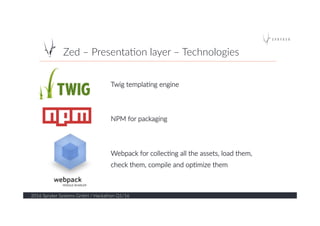 Zed  –  Presenta?on  layer  –  Technologies  
2016  Spryker  Systems  GmbH  /  Hackathon  Q1/16  
13  
Twig  templa?ng  engine  
  
  
NPM  for  packaging  
  
  
Webpack  for  collec?ng  all  the  assets,  load  them,      
check  them,  compile  and  op?mize  them  
 