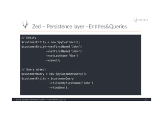 Zed  –  Persistence  layer  –En??es&Queries  
2016  Spryker  Systems  GmbH  /  Hackathon  Q1/16   21  
// Entity!
$customerEntity = new SpyCustomer();!
$customerEntity->setFirstName('John')!
->setFirstName('John')!
->setLastName('Doe')!
->save();!
!
// Query object!
$customerQuery = new SpyCustomerQuery();!
$customerEntity = $customerQuery!
->filterByFirstName('John')!
->findOne();!
!
 