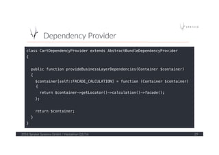 Dependency  Provider  
2016  Spryker  Systems  GmbH  /  Hackathon  Q1/16   29  
class CartDependencyProvider extends AbstractBundleDependencyProvider!
{!
!
public function provideBusinessLayerDependencies(Container $container)!
{!
$container[self::FACADE_CALCULATION] = function (Container $container)
{!
return $container->getLocator()->calculation()->facade();!
};!
!
return $container;!
}!
}!
 