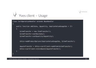 Yves  client  –  Usage  
2016  Spryker  Systems  GmbH  /  Hackathon  Q1/16   32  
class CartOperationHandler extends BaseHandler!
{!
public function add($sku, $quantity, $optionValueUsageIds = [])!
{!
$itemTransfer = new ItemTransfer();!
$itemTransfer->setSku($sku);!
$itemTransfer->setQuantity($quantity);!
!
$this->addProductOptions($optionValueUsageIds, $itemTransfer);!
!
$quoteTransfer = $this->cartClient->addItem($itemTransfer);!
$this->cartClient->storeQuote($quoteTransfer);!
}!
}!
 