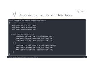 Dependency  Injec?on  with  Interfaces  
2016  Spryker  Systems  GmbH  /  Hackathon  Q1/16   36  
class Operation implements OperationInterface!
{!
protected $cartStorageProvider;!
protected $calculationFacade;!
protected $itemGrouperFacade;!
!
public function __construct(!
StorageProviderInterface $cartStorageProvider,!
CartToCalculationInterface $calculationFacade,!
CartToItemGrouperInterface $itemGrouperFacade,!
) {!
$this->cartStorageProvider = $cartStorageProvider;!
$this->calculationFacade = $calculationFacade;!
$this->itemGrouperFacade = $itemGrouperFacade;!
}!
}!
!
!
 