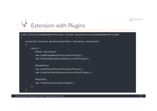 Extension  with  Plugins  
2016  Spryker  Systems  GmbH  /  Hackathon  Q1/16   37  
class CalculationDependencyProvider extends SprykerCalculationDependencyProvider!
{!
protected function getCalculatorStack (Container $container)!
{!
return [!
#Item calculators!
new ItemGrossAmountsCalculatorPlugin(),!
new ProductOptionGrossSumCalculatorPlugin(),!
!
#GrandTotal!
new GrandTotalTotalsCalculatorPlugin(),!
new GrandTotalWithDiscountsCalculatorPlugin(),!
!
#TaxTotal!
new TaxTotalsCalculatorPlugin(),!
];!
}!
 