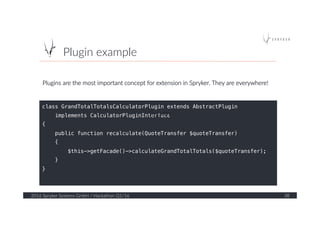 Plugin  example  
2016  Spryker  Systems  GmbH  /  Hackathon  Q1/16   38  
class GrandTotalTotalsCalculatorPlugin extends AbstractPlugin !
implements CalculatorPluginInterface!
{!
public function recalculate(QuoteTransfer $quoteTransfer)!
{!
$this->getFacade()->calculateGrandTotalTotals($quoteTransfer);!
}!
}!
Plugins  are  the  most  important  concept  for  extension  in  Spryker.  They  are  everywhere!  
Thurday	
  
 