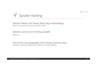 Spryker  hos?ng  
2016  Spryker  Systems  GmbH  /  Hackathon  Q1/16   45  
Spryker  follows  The  Twelve-­‐Factor  App  methodology    
Runs  on  any  cloud  environment  and  bare-­‐metal  
  
  
Solu?on  partners  for  hos?ng  available  
Talk  to  us  
  
  
Out-­‐of-­‐the-­‐box  integra?on  with  Heroku  (coming  soon)  
Seamless  con?nuous  delivery  with  Github  and  Heroku  Pipelines  
  
 