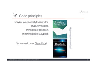 Code  principles  
2016  Spryker  Systems  GmbH  /  Hackathon  Q1/16   6  
Spryker  (pragma?cally)  follows  the    
SOLID-­‐Principles,    
Principles  of  cohesion,    
and  Principles  of  Coupling.  
Spryker  welcomes  Clean  Code!  
Highly  recommended!  
 