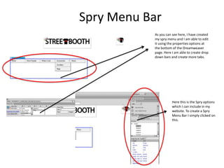 Spry Menu Bar
As you can see here, I have created
my spry menu and I am able to edit
it using the properties options at
the bottom of the Dreamweaver
page. Here I am able to create drop
down bars and create more tabs.

Here this is the Spry options
which I can include in my
website. To create a Spry
Menu Bar I simply clicked on
this.

 