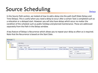 Source Scheduling Delays
In the Source Path section, we looked at how to add a delay into the path itself (Date Delays and
Time Delays). This is useful when you need a delay to occur after a certain Task is completed such as
a relocation or a delayed start. However you will also have delays which occur no matter the
condition of the schedule such as public holidays and planned maintenance. These are addressed
separately from the Path in the Delays window.
A key feature of Delays is Recurrence which allows you to repeat your delay as often as is required.
Note that the Recurrence is based on the Start Date.
 