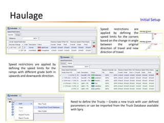 Haulage Initial Setup
Speed restrictions are
applied by defining the
speed limits for the corners
based on the change in angle
between the original
direction of travel and new
direction of travel.
Speed restrictions are applied by
defining the speed limits for the
ramps with different grade both in
upwards and downwards direction.
Need to define the Trucks – Create a new truck with user defined
parameters or can be imported from the Truck Database available
with Spry.
 