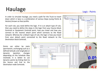 Haulage Logic - Points
In order to simulate haulage, you need a path for the Truck to travel
down which in Spry is a combination of various Steps (using Points &
Vectors) known as Haul profile.
For each rule, you need define the logic. If it is an attach type of rule,
then you need to define the steps in the logic from your Source block
Centroid or Equipment Centroid point, how you travel and how you
connect to the nearest attach point which connects to the Road
network. Whereas for a Detach type of rule, the logic is how you travel
from your detach point connected to the Road network to the
Destination block Centroid.
Points can either be static
(permanent, unchanging such as a
defined latitude and longitude) or
dynamic (position changes
depending on the Schedule Step
involved). It is better to use
dynamic points by linking Start to
the Source and End to the
Destination node Centroids.
 