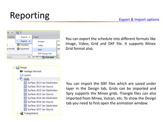 Export & Import options
Reporting
You can export the schedule into different formats like
Image, Video, Grid and DXF file. It supports Minex
Grid format also.
You can import the DXF files which are saved under
layer in the Design tab, Grids can be imported and
Spry supports the Minex grids. Triangle files can also
imported from Minex, Vulcan, etc. To show the Design
tab you need to first open the animation window.
 