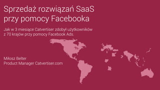 Sprzedaż rozwiązań SaaS
przy pomocy Facebooka
Miłosz Belter
Product Manager Catvertiser.com
Jak w 3 miesiące Catvertiser zdobył użytkowników
z 70 krajów przy pomocy Facebook Ads.
 