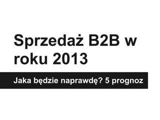 Sprzedaż B2B w
roku 2013
Jaka będzie naprawdę? 5 prognoz
 