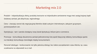 Marketing mix 2.0
Produkt – indywidualizacja oferty; produkty tworzone na indywidualne zamówienie mogą mieć zasięg krajowy bądź
światowy zamiast, jak dotychczas, regionalnego.
Cena – znaczący wzrost siły negocjacyjnej klientów dzięki aukcjom internetowym, zakupom grupowym,
porównywarkom cen.
Dystrybucja – tani i szeroko dostępny nowy kanał dystrybucji, którym jest e-commerce.
Promocja – komunikacja dwustronna zamiast jednostronnej; kres epoki klasycznej reklamy; komunikacja oparta
na interakcji; komunikacja równoległa między konsumentami.
Personel (obsługa) – konkurowanie nie tylko jakością obsługi, lecz także oszczędzaniem czasu klienta, np. czasu
oczekiwania na odpowiedź na e-mail.
 