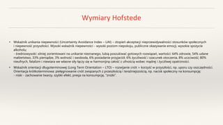 Wymiary Hofstede
• Wskaźnik unikania niepewności (Uncertainty Avoidance Index – UAI) – stopień akceptacji nieprzewidywalności stosunków społecznych
i niepewność przyszłości. Wysoki wskaźnik niepewności - wysoki poziom niepokoju, publiczne okazywanie emocji, wysokie spożycie
alkoholu;
- średniowysoki: silniej zorientowani na unikanie nieznanego, lubią poszukiwać gotowych rozwiązań, wartości: 64% zdrowie, 54% udane
małżeństwo, 33% pieniądze, 3% wolność i swoboda, 6% posiadanie przyjaciół, 6% życzliwość i szacunek otoczenia, 8% uczciwość; 80%
nieufnych, fatalizm i niewiara we własne siły łączy się w harmonijną całość z ufnością wobec mądrej i życzliwej opatrzności.
• Wskaźnik orientacji długoterminowej (Long Term Orientation – LTO) – rozwijanie cnót > korzyść w przyszłości, np. uporu czy oszczędności.
Orientacja krótkoterminowa: pielęgnowanie cnót związanych z przeszłością i teraźniejszością, np. nacisk społeczny na konsumpcję;
- niski - zachowanie twarzy, szybki efekt, presja na konsumpcję, "zniżki”.
 
