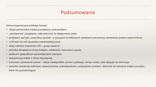 Podsumowanie
Kultura organizacyjna polskiego biznesu:
• relacje patriarchalne między pracodawcą a pracownikami,
• „spontaniczne” zarządzanie, mała skłonność do delegowania zadań,
• podwładni: szef jako „dobrotliwy ojczulek”, w sytuacjach konfliktowych: solidaryzm pracowniczy, wymierzony przeciw zwierzchnikom,
• w firmach nie ceni się postaw indywidualistycznych,
• więzy rodzinne (nepotyzm), kliki i „grupy wsparcia”,
• potrzeba akceptacji ze strony kolegów, solidarność i harmonia w grupie,
• społeczno-gospodarcze uprzywilejowanie mężczyzn,
• dyskryminacja kobiet w sferze obyczajowej,
• kulturowo: zachowania kobiece – relacje międzyludzkie zamiast rywalizacji, niechęć wobec osób dążących do dominacji,
• potrzeba zawodowej stabilności, bezpieczeństwa, przewidywalności, przejrzystości procedur, skłonność do tworzenia ścisłych procedur,
które nie są przestrzegane.
 