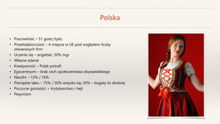 Polska
• Pracowitość – 51 godz./tydz.
• Przedsiębiorczość – 4 miejsce w UE pod względem liczby
otwieranych firm
• Uczenie się – angielski, 50% mgr
• Własne zdanie
• Kreatywność – Polak potrafi
• Egocentryzm – brak cech społeczeństwa obywatelskiego
• Nieufni – 12% / 16%
• Pieniądze tabu – 75% / 50% wstydzi się; 20% – bogaty to złodziej
• Poczucie gorszości > krytykanctwo i hejt
• Pesymizm
 
