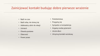 Zainicjować kontakt budując dobre pierwsze wrażenie
• Bądź na czas
• Bądź sobą, nie stresuj się
• Adekwatny ubiór do okazji
• Uśmiech
• Otwarta postawa
• Obecność
• Power poses
• Podobieństwa
• Przygotuj się
• Sympatia vs kompetencja
• Angażuj osobę pytaniami
• Uścisk dłoni
• Utrzymuj kontakt wzrokowy
 