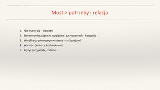 Most > potrzeby i relacja
1. Nie znamy się – obojętni
2. Stereotypy bazujące na wyglądzie i zachowaniach - kategoria
3. Weryfikacja pierwszego wrażenia - styl (znajomi)
4. Wartości (koledzy, kochankowie)
5. Kryzys (przyjaciele, rodzina)
 