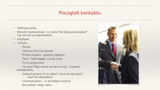 Początek kontaktu
• Kalibracja osoby
• Warunki środowiskowe - Co robią? Nie będę przeszkadzał?
Czy warunki są odpowiednie?
• Inicjatywa
• Techniki:
- Pomoc
- Intencja (chcę Cię poznać)
- Prośba socjalna - godzina, papieros
- Pace + lead książka + ja też znam
- To mi przypomina
- Na serio? Moja mama ma tak na imię… Ja jestem
z Białegostoku…
- Zadanie pytania: Co tu robisz?, Czym się zajmujesz?,
Skąd nas odwiedzasz?
- Universal pacers - co się dzieje w świecie
- Bez polityki, religii, seksu
 