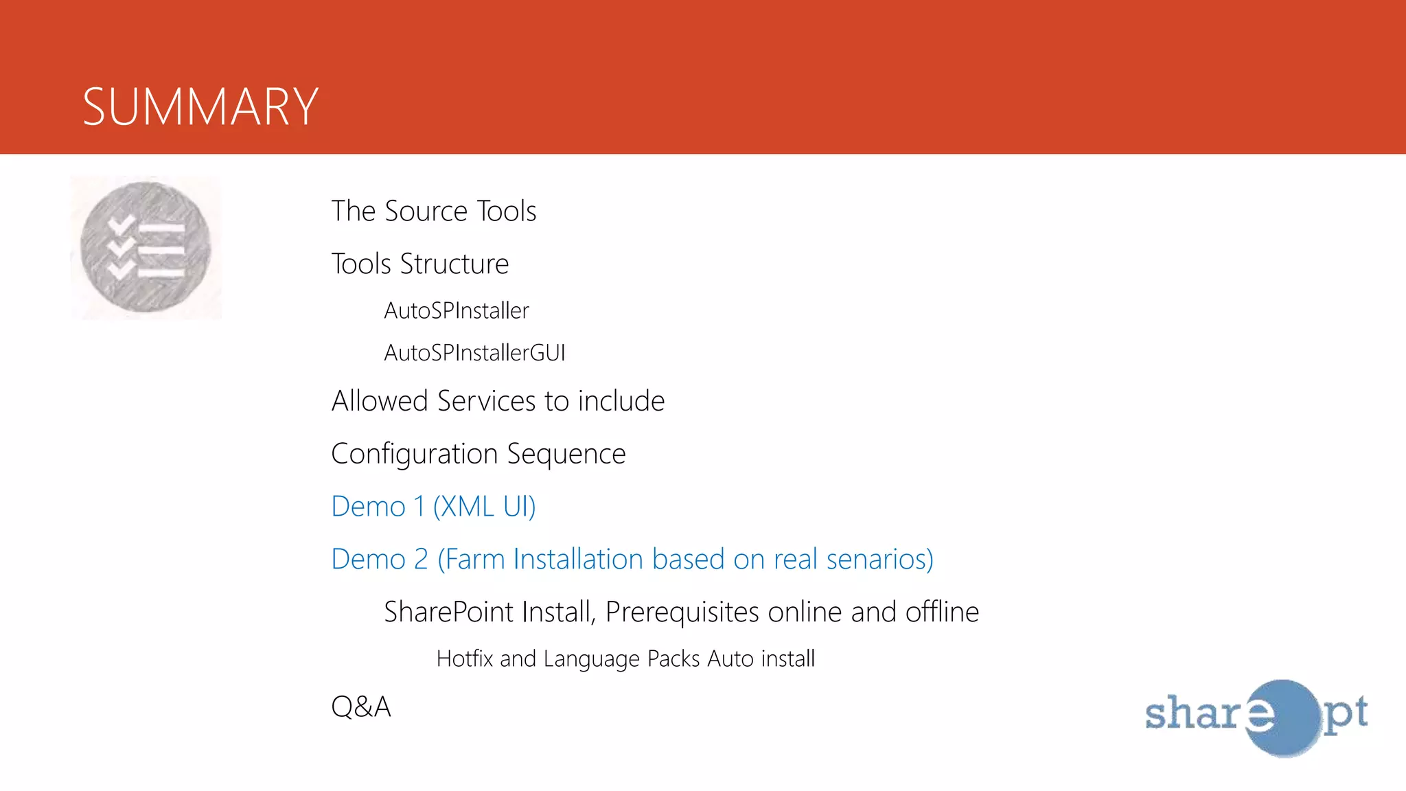 SUMMARY
The Source Tools
Tools Structure
AutoSPInstaller
AutoSPInstallerGUI
Allowed Services to include
Configuration Sequence
Demo 1 (XML UI)
Demo 2 (Farm Installation based on real senarios)
SharePoint Install, Prerequisites online and offline
Hotfix and Language Packs Auto install
Q&A
 