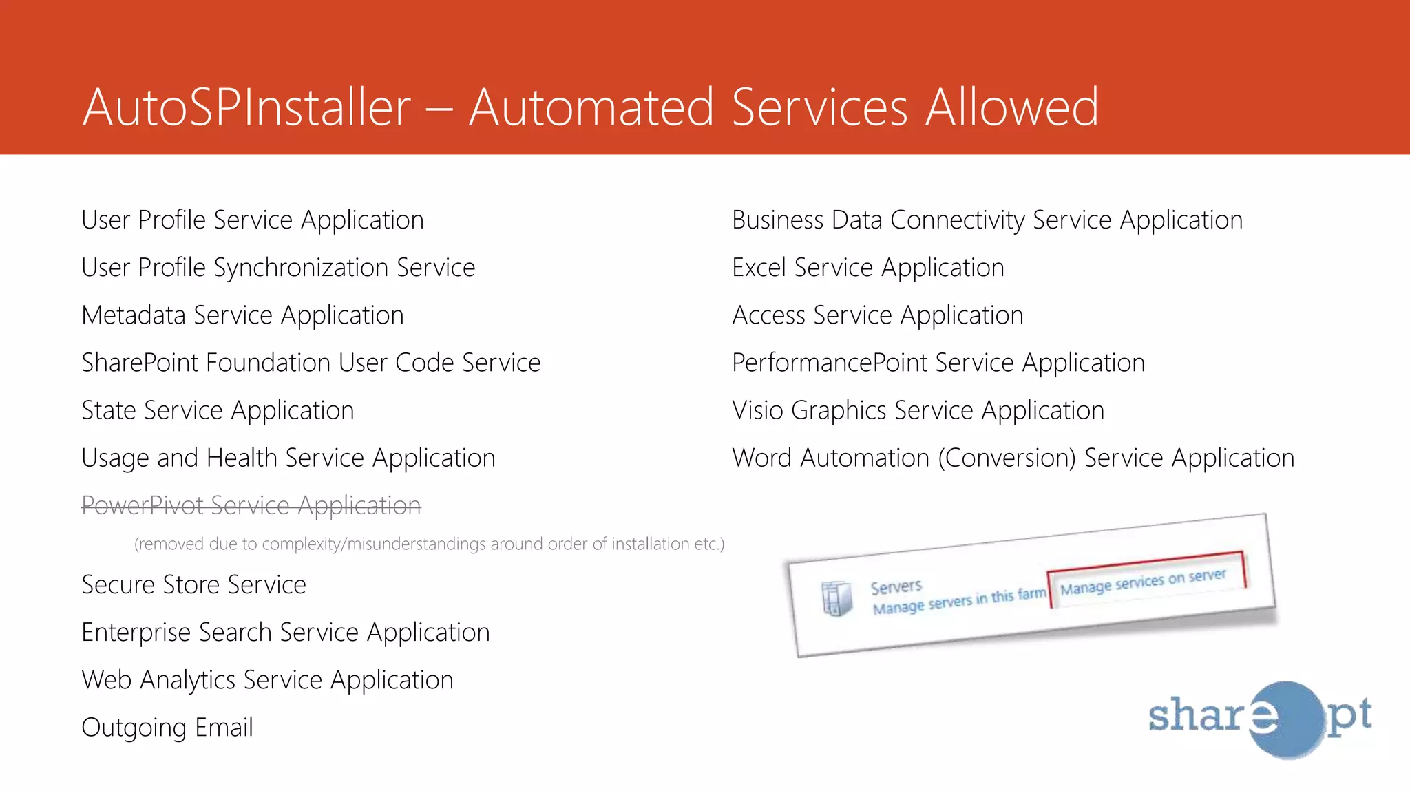 AutoSPInstaller – Automated Services Allowed
User Profile Service Application
User Profile Synchronization Service
Metadata Service Application
SharePoint Foundation User Code Service
State Service Application
Usage and Health Service Application
PowerPivot Service Application
(removed due to complexity/misunderstandings around order of installation etc.)
Secure Store Service
Enterprise Search Service Application
Web Analytics Service Application
Outgoing Email
Business Data Connectivity Service Application
Excel Service Application
Access Service Application
PerformancePoint Service Application
Visio Graphics Service Application
Word Automation (Conversion) Service Application
 