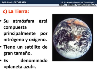 • Su atmósfera está
compuesta
principalmente por
nitrógeno y oxígeno.
• Tiene un satélite de
gran tamaño.
• Es denominado
«planeta azul».
c) La Tierra:
TEMA: « SISTEMA PLANETARIO SOLAR»
II- Unidad : GEOGRAFÍA I.E.P «Nuestra Señora de Guadalupe»
 