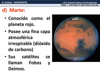 • Conocido como el
planeta rojo.
• Posee una fina capa
atmosférica
irrespirable (dióxido
de carbono)
• Sus satélites se
llaman Fobos y
Deimos.
d) Marte:
TEMA: « SISTEMA PLANETARIO SOLAR»
II- Unidad : GEOGRAFÍA I.E.P «Nuestra Señora de Guadalupe»
 