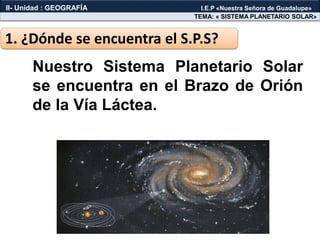 Nuestro Sistema Planetario Solar
se encuentra en el Brazo de Orión
de la Vía Láctea.
1. ¿Dónde se encuentra el S.P.S?
TEMA: « SISTEMA PLANETARIO SOLAR»
II- Unidad : GEOGRAFÍA I.E.P «Nuestra Señora de Guadalupe»
 