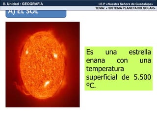 Es una estrella
enana con una
temperatura
superficial de 5.500
ºC.
A) EL SOL
TEMA: « SISTEMA PLANETARIO SOLAR»
II- Unidad : GEOGRAFÍA I.E.P «Nuestra Señora de Guadalupe»
 