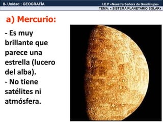 - Es muy
brillante que
parece una
estrella (lucero
del alba).
- No tiene
satélites ni
atmósfera.
a) Mercurio:
TEMA: « SISTEMA PLANETARIO SOLAR»
II- Unidad : GEOGRAFÍA I.E.P «Nuestra Señora de Guadalupe»
 