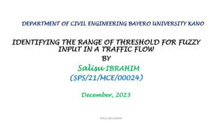 DEPARTMENT OF CIVIL ENGINEERING BAYERO UNIVERSITY KANO
IDENTIFYING THE RANGE OF THRESHOLD FOR FUZZY
INPUT IN A TRAFFIC FLOW
BY
Salisu IBRAHIM
(SPS/21/MCE/00024)
December, 2023
SPS/21/MCE/00024
 