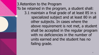 3.Retention to the Program
To be retained in the program, a student shall:
3.1 maintain a final grade of at least 85 in s
specialized subject and at least 80 in all
other subjects. In cases where the
above requirement is not met, a student
shall be accepted in the regular program
with no deficiencies in the number of
units earned and the student has no
failing grade.
10
 
