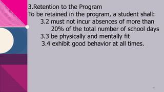 3.Retention to the Program
To be retained in the program, a student shall:
3.2 must not incur absences of more than
20% of the total number of school days
3.3 be physically and mentally fit
3.4 exhibit good behavior at all times.
11
 
