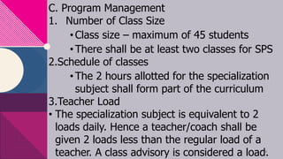 C. Program Management
1. Number of Class Size
•Class size – maximum of 45 students
•There shall be at least two classes for SPS
2.Schedule of classes
•The 2 hours allotted for the specialization
subject shall form part of the curriculum
3.Teacher Load
• The specialization subject is equivalent to 2
loads daily. Hence a teacher/coach shall be
given 2 loads less than the regular load of a
teacher. A class advisory is considered a load.
16
 