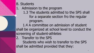 B. Students
1. Admission to the program
1.3 The students admitted to the SPS shall
for a separate section fro the regular
program.
1.4 A committee on admission of student
shall be organized at school level to conduct the
screening of student-athletes
2. Transfer to the SPS
Students who wish to transfer to the SPS
shall be admitted provided that they:
8
 