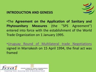 INTRODUCTION AND GENESIS
•The Agreement on the Application of Sanitary and
Phytosanitary Measures (the "SPS Agreement")
entered into force with the establishment of the World
Trade Organization on 1 January 1995.
•Uruguay Round of Multilateral trade Negotiations
signed in Marrakesh on 15 April 1994, the final act was
framed
 